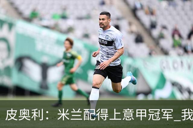 皮奥利：米兰配得上意甲冠军 我们比国米更稳定